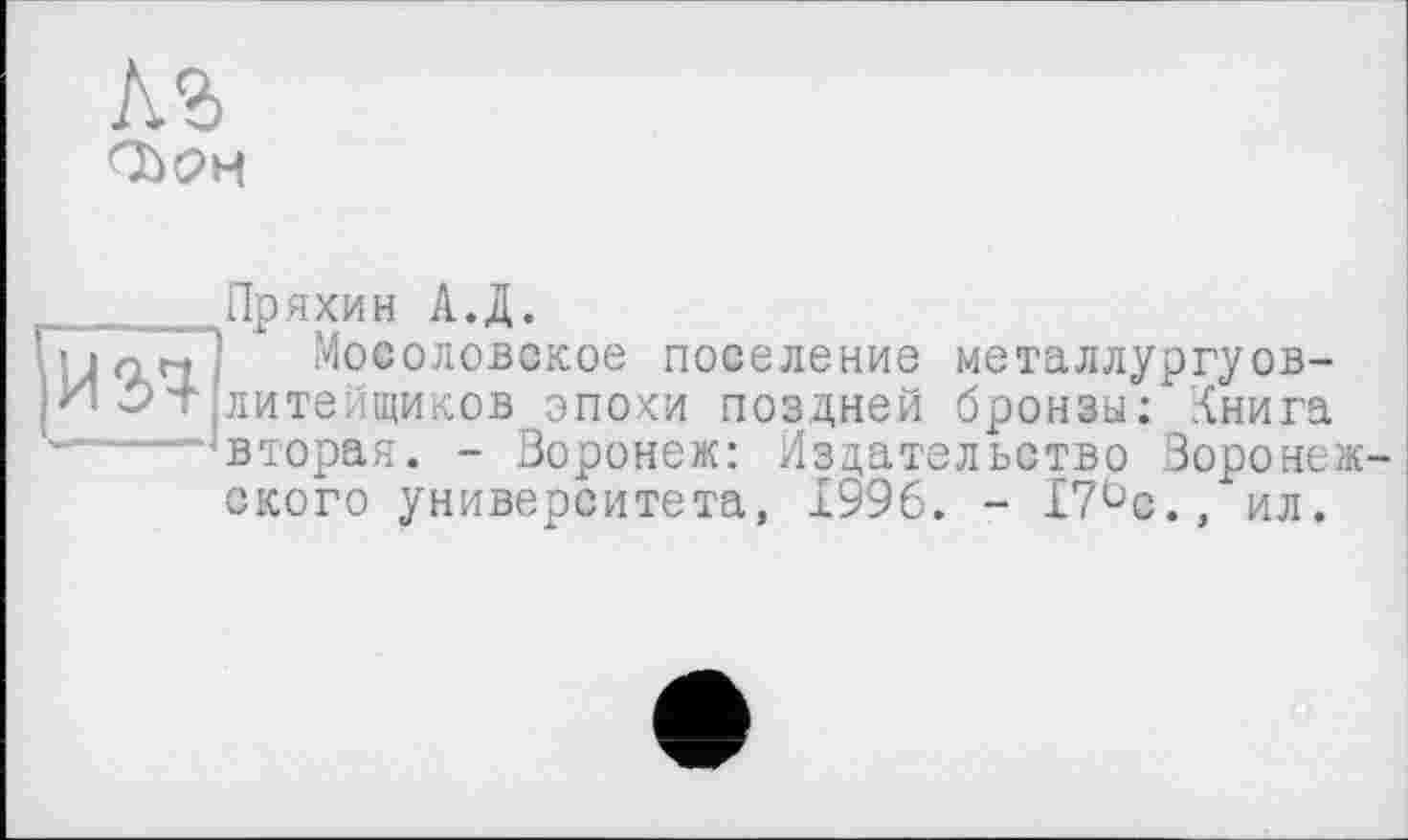 ﻿№>
и ач
Пряхин АД.
іМосоловокое поселение металлургуов-лите. щиков эпохи поздней бронзы: .{нига вторая. - Воронеж: Издательство Воронежского университета, 1996. - 17°с., ил.